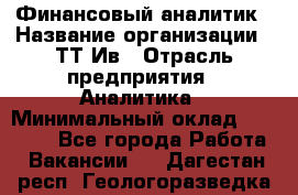 Финансовый аналитик › Название организации ­ ТТ-Ив › Отрасль предприятия ­ Аналитика › Минимальный оклад ­ 30 000 - Все города Работа » Вакансии   . Дагестан респ.,Геологоразведка п.